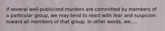 If several well-publicized murders are committed by members of a particular group, we may tend to react with fear and suspicion toward all members of that group. In other words, we.....