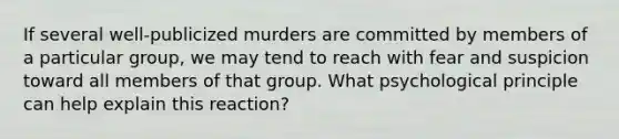 If several well-publicized murders are committed by members of a particular group, we may tend to reach with fear and suspicion toward all members of that group. What psychological principle can help explain this reaction?