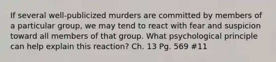 If several well-publicized murders are committed by members of a particular group, we may tend to react with fear and suspicion toward all members of that group. What psychological principle can help explain this reaction? Ch. 13 Pg. 569 #11