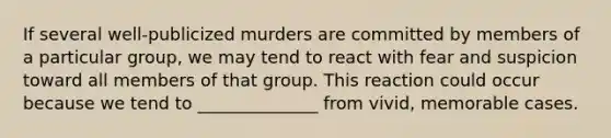 If several well-publicized murders are committed by members of a particular group, we may tend to react with fear and suspicion toward all members of that group. This reaction could occur because we tend to ______________ from vivid, memorable cases.