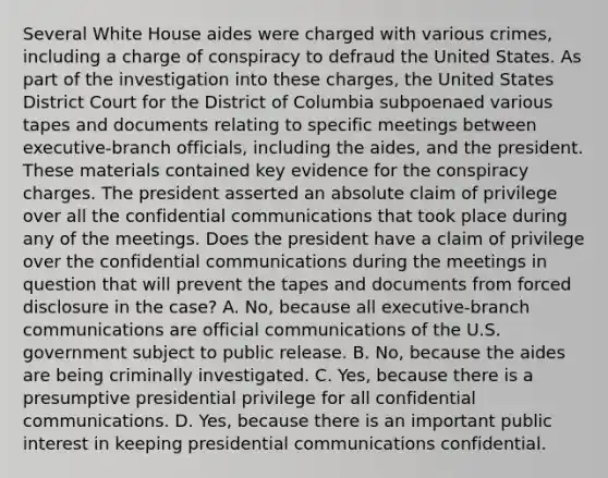 Several White House aides were charged with various crimes, including a charge of conspiracy to defraud the United States. As part of the investigation into these charges, the United States District Court for the District of Columbia subpoenaed various tapes and documents relating to specific meetings between executive-branch officials, including the aides, and the president. These materials contained key evidence for the conspiracy charges. The president asserted an absolute claim of privilege over all the confidential communications that took place during any of the meetings. Does the president have a claim of privilege over the confidential communications during the meetings in question that will prevent the tapes and documents from forced disclosure in the case? A. No, because all executive-branch communications are official communications of the U.S. government subject to public release. B. No, because the aides are being criminally investigated. C. Yes, because there is a presumptive presidential privilege for all confidential communications. D. Yes, because there is an important public interest in keeping presidential communications confidential.