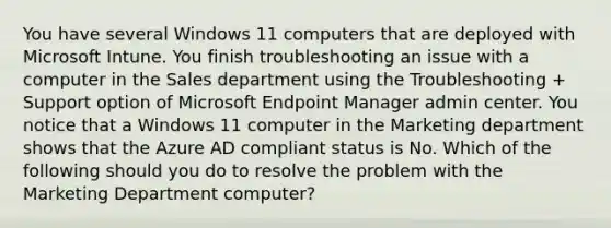 You have several Windows 11 computers that are deployed with Microsoft Intune. You finish troubleshooting an issue with a computer in the Sales department using the Troubleshooting + Support option of Microsoft Endpoint Manager admin center. You notice that a Windows 11 computer in the Marketing department shows that the Azure AD compliant status is No. Which of the following should you do to resolve the problem with the Marketing Department computer?