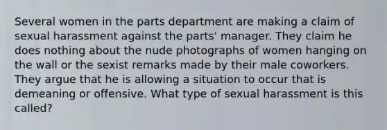 Several women in the parts department are making a claim of sexual harassment against the parts' manager. They claim he does nothing about the nude photographs of women hanging on the wall or the sexist remarks made by their male coworkers. They argue that he is allowing a situation to occur that is demeaning or offensive. What type of sexual harassment is this called?