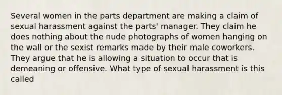 Several women in the parts department are making a claim of sexual harassment against the parts' manager. They claim he does nothing about the nude photographs of women hanging on the wall or the sexist remarks made by their male coworkers. They argue that he is allowing a situation to occur that is demeaning or offensive. What type of sexual harassment is this called