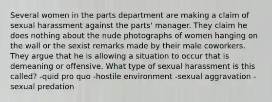 Several women in the parts department are making a claim of sexual harassment against the parts' manager. They claim he does nothing about the nude photographs of women hanging on the wall or the sexist remarks made by their male coworkers. They argue that he is allowing a situation to occur that is demeaning or offensive. What type of sexual harassment is this called? -quid pro quo -hostile environment -sexual aggravation -sexual predation