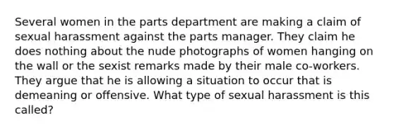 Several women in the parts department are making a claim of sexual harassment against the parts manager. They claim he does nothing about the nude photographs of women hanging on the wall or the sexist remarks made by their male co-workers. They argue that he is allowing a situation to occur that is demeaning or offensive. What type of sexual harassment is this called?