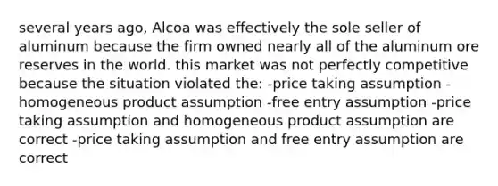 several years ago, Alcoa was effectively the sole seller of aluminum because the firm owned nearly all of the aluminum ore reserves in the world. this market was not perfectly competitive because the situation violated the: -price taking assumption -homogeneous product assumption -free entry assumption -price taking assumption and homogeneous product assumption are correct -price taking assumption and free entry assumption are correct