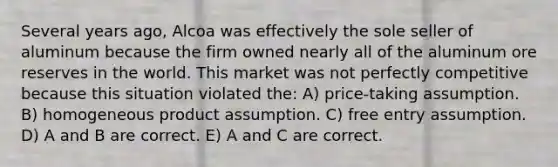 Several years ago, Alcoa was effectively the sole seller of aluminum because the firm owned nearly all of the aluminum ore reserves in the world. This market was not perfectly competitive because this situation violated the: A) price-taking assumption. B) homogeneous product assumption. C) free entry assumption. D) A and B are correct. E) A and C are correct.