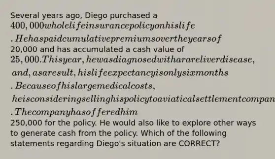 Several years ago, Diego purchased a 400,000 whole life insurance policy on his life. He has paid cumulative premiums over the years of20,000 and has accumulated a cash value of 25,000. This year, he was diagnosed with a rare liver disease, and, as a result, his life expectancy is only six months. Because of his large medical costs, he is considering selling his policy to a viatical settlement company. The company has offered him250,000 for the policy. He would also like to explore other ways to generate cash from the policy. Which of the following statements regarding Diego's situation are CORRECT?