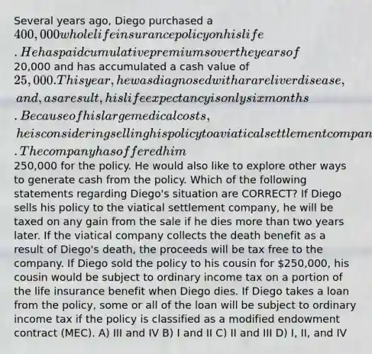 Several years ago, Diego purchased a 400,000 whole life insurance policy on his life. He has paid cumulative premiums over the years of20,000 and has accumulated a cash value of 25,000. This year, he was diagnosed with a rare liver disease, and, as a result, his life expectancy is only six months. Because of his large medical costs, he is considering selling his policy to a viatical settlement company. The company has offered him250,000 for the policy. He would also like to explore other ways to generate cash from the policy. Which of the following statements regarding Diego's situation are CORRECT? If Diego sells his policy to the viatical settlement company, he will be taxed on any gain from the sale if he dies more than two years later. If the viatical company collects the death benefit as a result of Diego's death, the proceeds will be tax free to the company. If Diego sold the policy to his cousin for 250,000, his cousin would be subject to ordinary income tax on a portion of the life insurance benefit when Diego dies. If Diego takes a loan from the policy, some or all of the loan will be subject to ordinary income tax if the policy is classified as a modified endowment contract (MEC). A) III and IV B) I and II C) II and III D) I, II, and IV