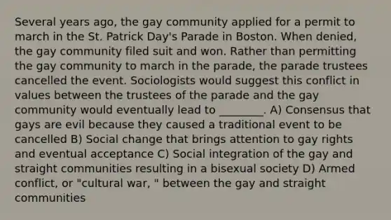 Several years ago, the gay community applied for a permit to march in the St. Patrick Day's Parade in Boston. When denied, the gay community filed suit and won. Rather than permitting the gay community to march in the parade, the parade trustees cancelled the event. Sociologists would suggest this conflict in values between the trustees of the parade and the gay community would eventually lead to ________. A) Consensus that gays are evil because they caused a traditional event to be cancelled B) Social change that brings attention to gay rights and eventual acceptance C) Social integration of the gay and straight communities resulting in a bisexual society D) Armed conflict, or "cultural war, " between the gay and straight communities