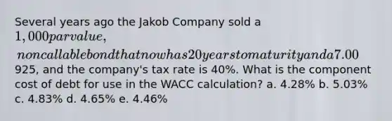 Several years ago the Jakob Company sold a 1,000 par value, noncallable bond that now has 20 years to maturity and a 7.00% annual coupon that is paid semiannually. The bond currently sells for925, and the company's tax rate is 40%. What is the component cost of debt for use in the WACC calculation? a. 4.28% b. 5.03% c. 4.83% d. 4.65% e. 4.46%