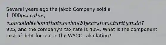 Several years ago the Jakob Company sold a 1,000 par value, noncollable bond that now has 20 years to maturity and a 7% annual coupon that is paid semiannually. The bond currently sells for925, and the company's tax rate is 40%. What is the component cost of debt for use in the WACC calculation?