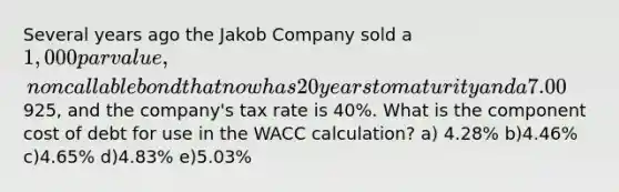 Several years ago the Jakob Company sold a 1,000 par value, noncallable bond that now has 20 years to maturity and a 7.00% annual coupon that is paid semiannually. the bond currently sells for925, and the company's tax rate is 40%. What is the component cost of debt for use in the WACC calculation? a) 4.28% b)4.46% c)4.65% d)4.83% e)5.03%