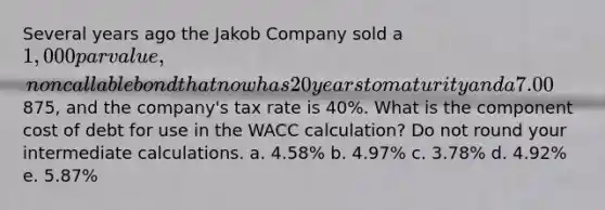 Several years ago the Jakob Company sold a 1,000 par value, noncallable bond that now has 20 years to maturity and a 7.00% annual coupon that is paid semiannually. The bond currently sells for875, and the company's tax rate is 40%. What is the component cost of debt for use in the WACC calculation? Do not round your intermediate calculations. a. 4.58% b. 4.97% c. 3.78% d. 4.92% e. 5.87%