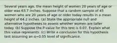 Several years​ ago, the mean height of women 20 years of age or older was 63.7 inches. Suppose that a random sample of 45 women who are 20 years of age or older today results in a mean height of 64.2 inches. ​(a) State the appropriate null and alternative hypotheses to assess whether women are taller today. ​(b) Suppose the​ P-value for this test is 0.07. Explain what this value represents. ​(c) Write a conclusion for this hypothesis test assuming an α=0.05 level of significance.