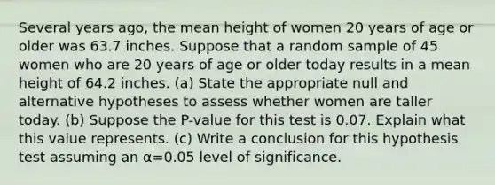 Several years​ ago, the mean height of women 20 years of age or older was 63.7 inches. Suppose that a random sample of 45 women who are 20 years of age or older today results in a mean height of 64.2 inches. ​(a) State the appropriate null and alternative hypotheses to assess whether women are taller today. ​(b) Suppose the​ P-value for this test is 0.07. Explain what this value represents. ​(c) Write a conclusion for this hypothesis test assuming an α=0.05 level of significance.