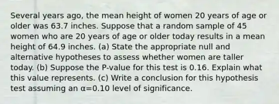 Several years​ ago, the mean height of women 20 years of age or older was 63.7 inches. Suppose that a random sample of 45 women who are 20 years of age or older today results in a mean height of 64.9 inches. ​(a) State the appropriate null and alternative hypotheses to assess whether women are taller today. ​(b) Suppose the​ P-value for this test is 0.16. Explain what this value represents. ​(c) Write a conclusion for this hypothesis test assuming an α=0.10 level of significance.