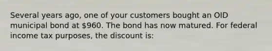 Several years ago, one of your customers bought an OID municipal bond at 960. The bond has now matured. For federal income tax purposes, the discount is: