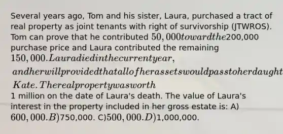 Several years ago, Tom and his sister, Laura, purchased a tract of real property as joint tenants with right of survivorship (JTWROS). Tom can prove that he contributed 50,000 toward the200,000 purchase price and Laura contributed the remaining 150,000. Laura died in the current year, and her will provided that all of her assets would pass to her daughter, Kate. The real property was worth1 million on the date of Laura's death. The value of Laura's interest in the property included in her gross estate is: A)600,000. B)750,000. C)500,000. D)1,000,000.