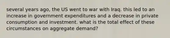 several years ago, the US went to war with Iraq. this led to an increase in government expenditures and a decrease in private consumption and investment. what is the total effect of these circumstances on aggregate demand?