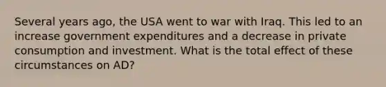 Several years ago, the USA went to war with Iraq. This led to an increase government expenditures and a decrease in private consumption and investment. What is the total effect of these circumstances on AD?