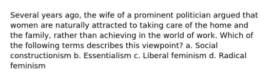 Several years ago, the wife of a prominent politician argued that women are naturally attracted to taking care of the home and the family, rather than achieving in the world of work. Which of the following terms describes this viewpoint? a. Social constructionism b. Essentialism c. Liberal feminism d. Radical feminism