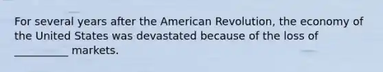 For several years after the American Revolution, the economy of the United States was devastated because of the loss of __________ markets.