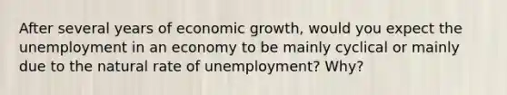 After several years of economic growth, would you expect the unemployment in an economy to be mainly cyclical or mainly due to the natural rate of unemployment? Why?