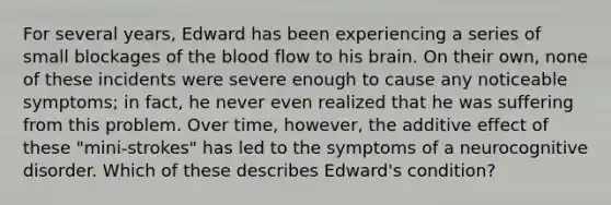 For several years, Edward has been experiencing a series of small blockages of the blood flow to his brain. On their own, none of these incidents were severe enough to cause any noticeable symptoms; in fact, he never even realized that he was suffering from this problem. Over time, however, the additive effect of these "mini-strokes" has led to the symptoms of a neurocognitive disorder. Which of these describes Edward's condition?