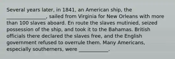 Several years later, in 1841, an American ship, the ________________, sailed from Virginia for New Orleans with <a href='https://www.questionai.com/knowledge/keWHlEPx42-more-than' class='anchor-knowledge'>more than</a> 100 slaves aboard. En route the slaves mutinied, seized possession of the ship, and took it to the Bahamas. British officials there declared the slaves free, and the English government refused to overrule them. Many Americans, especially southerners, were ____________.