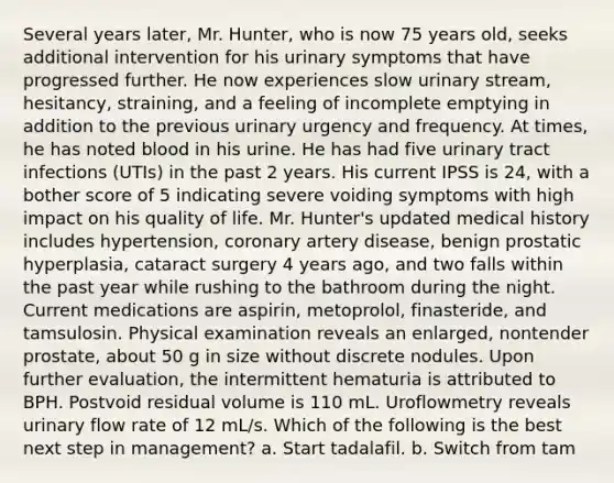 Several years later, Mr. Hunter, who is now 75 years old, seeks additional intervention for his urinary symptoms that have progressed further. He now experiences slow urinary stream, hesitancy, straining, and a feeling of incomplete emptying in addition to the previous urinary urgency and frequency. At times, he has noted blood in his urine. He has had five urinary tract infections (UTIs) in the past 2 years. His current IPSS is 24, with a bother score of 5 indicating severe voiding symptoms with high impact on his quality of life. Mr. Hunter's updated medical history includes hypertension, coronary artery disease, benign prostatic hyperplasia, cataract surgery 4 years ago, and two falls within the past year while rushing to the bathroom during the night. Current medications are aspirin, metoprolol, finasteride, and tamsulosin. Physical examination reveals an enlarged, nontender prostate, about 50 g in size without discrete nodules. Upon further evaluation, the intermittent hematuria is attributed to BPH. Postvoid residual volume is 110 mL. Uroflowmetry reveals urinary flow rate of 12 mL/s. Which of the following is the best next step in management? a. Start tadalafil. b. Switch from tam