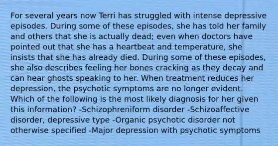 For several years now Terri has struggled with intense depressive episodes. During some of these episodes, she has told her family and others that she is actually dead; even when doctors have pointed out that she has a heartbeat and temperature, she insists that she has already died. During some of these episodes, she also describes feeling her bones cracking as they decay and can hear ghosts speaking to her. When treatment reduces her depression, the psychotic symptoms are no longer evident. Which of the following is the most likely diagnosis for her given this information? -Schizophreniform disorder -Schizoaffective disorder, depressive type -Organic psychotic disorder not otherwise specified -Major depression with psychotic symptoms