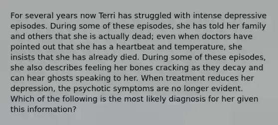 For several years now Terri has struggled with intense depressive episodes. During some of these episodes, she has told her family and others that she is actually dead; even when doctors have pointed out that she has a heartbeat and temperature, she insists that she has already died. During some of these episodes, she also describes feeling her bones cracking as they decay and can hear ghosts speaking to her. When treatment reduces her depression, the psychotic symptoms are no longer evident. Which of the following is the most likely diagnosis for her given this information?