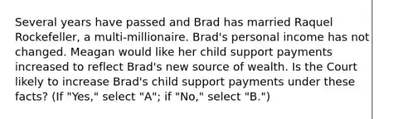 Several years have passed and Brad has married Raquel Rockefeller, a multi-millionaire. Brad's personal income has not changed. Meagan would like her child support payments increased to reflect Brad's new source of wealth. Is the Court likely to increase Brad's child support payments under these facts? (If "Yes," select "A"; if "No," select "B.")