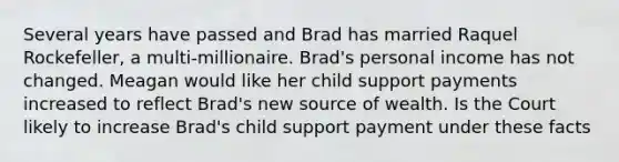 Several years have passed and Brad has married Raquel Rockefeller, a multi-millionaire. Brad's personal income has not changed. Meagan would like her child support payments increased to reflect Brad's new source of wealth. Is the Court likely to increase Brad's child support payment under these facts