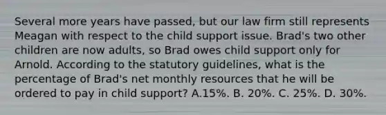 Several more years have passed, but our law firm still represents Meagan with respect to the child support issue. Brad's two other children are now adults, so Brad owes child support only for Arnold. According to the statutory guidelines, what is the percentage of Brad's net monthly resources that he will be ordered to pay in child support? A.15%. B. 20%. C. 25%. D. 30%.