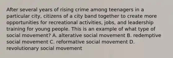 After several years of rising crime among teenagers in a particular city, citizens of a city band together to create more opportunities for recreational activities, jobs, and leadership training for young people. This is an example of what type of social movement? A. alterative social movement B. redemptive social movement C. reformative social movement D. revolutionary social movement