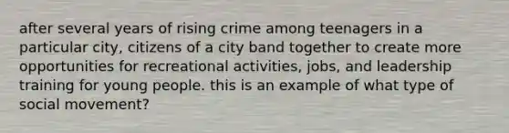 after several years of rising crime among teenagers in a particular city, citizens of a city band together to create more opportunities for recreational activities, jobs, and leadership training for young people. this is an example of what type of social movement?