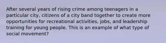 After several years of rising crime among teenagers in a particular city, citizens of a city band together to create more opportunities for recreational activities, jobs, and leadership training for young people. This is an example of what type of social movement?