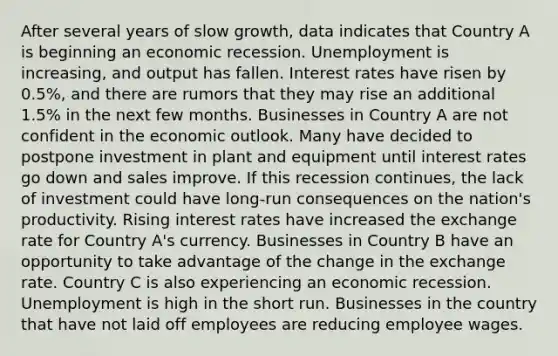 After several years of slow growth, data indicates that Country A is beginning an economic recession. Unemployment is increasing, and output has fallen. Interest rates have risen by 0.5%, and there are rumors that they may rise an additional 1.5% in the next few months. Businesses in Country A are not confident in the economic outlook. Many have decided to postpone investment in plant and equipment until interest rates go down and sales improve. If this recession continues, the lack of investment could have long-run consequences on the nation's productivity. Rising interest rates have increased the exchange rate for Country A's currency. Businesses in Country B have an opportunity to take advantage of the change in the exchange rate. Country C is also experiencing an economic recession. Unemployment is high in the short run. Businesses in the country that have not laid off employees are reducing employee wages.