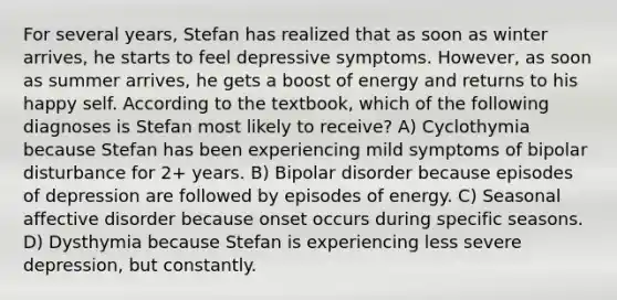 For several years, Stefan has realized that as soon as winter arrives, he starts to feel depressive symptoms. However, as soon as summer arrives, he gets a boost of energy and returns to his happy self. According to the textbook, which of the following diagnoses is Stefan most likely to receive? A) Cyclothymia because Stefan has been experiencing mild symptoms of bipolar disturbance for 2+ years. B) Bipolar disorder because episodes of depression are followed by episodes of energy. C) Seasonal affective disorder because onset occurs during specific seasons. D) Dysthymia because Stefan is experiencing less severe depression, but constantly.