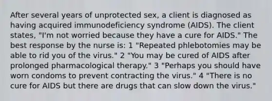 After several years of unprotected sex, a client is diagnosed as having acquired immunodeficiency syndrome (AIDS). The client states, "I'm not worried because they have a cure for AIDS." The best response by the nurse is: 1 "Repeated phlebotomies may be able to rid you of the virus." 2 "You may be cured of AIDS after prolonged pharmacological therapy." 3 "Perhaps you should have worn condoms to prevent contracting the virus." 4 "There is no cure for AIDS but there are drugs that can slow down the virus."