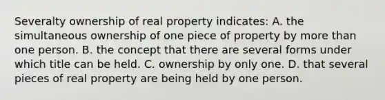 Severalty ownership of real property indicates: A. the simultaneous ownership of one piece of property by more than one person. B. the concept that there are several forms under which title can be held. C. ownership by only one. D. that several pieces of real property are being held by one person.