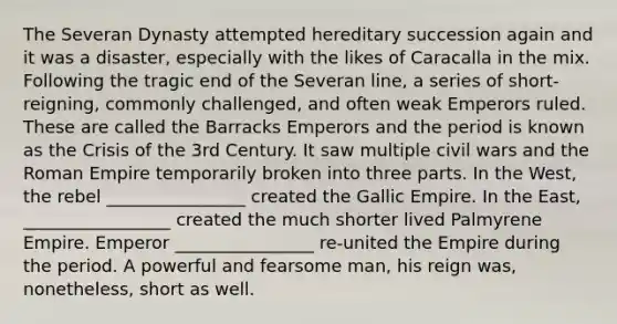 The Severan Dynasty attempted hereditary succession again and it was a disaster, especially with the likes of Caracalla in the mix. Following the tragic end of the Severan line, a series of short-reigning, commonly challenged, and often weak Emperors ruled. These are called the Barracks Emperors and the period is known as the Crisis of the 3rd Century. It saw multiple civil wars and the Roman Empire temporarily broken into three parts. In the West, the rebel ________________ created the Gallic Empire. In the East, _________________ created the much shorter lived Palmyrene Empire. Emperor ________________ re-united the Empire during the period. A powerful and fearsome man, his reign was, nonetheless, short as well.