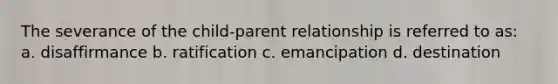 The severance of the child-parent relationship is referred to as: a. disaffirmance b. ratification c. emancipation d. destination