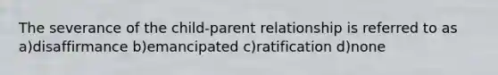 The severance of the child-parent relationship is referred to as a)disaffirmance b)emancipated c)ratification d)none