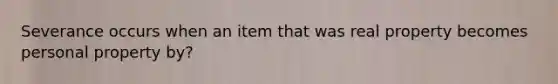 Severance occurs when an item that was real property becomes personal property by?