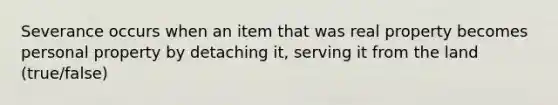 Severance occurs when an item that was real property becomes personal property by detaching it, serving it from the land (true/false)