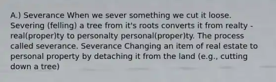 A.) Severance When we sever something we cut it loose. Severing (felling) a tree from it's roots converts it from realty - real(proper)ty to personalty personal(proper)ty. The process called severance. Severance Changing an item of real estate to personal property by detaching it from the land (e.g., cutting down a tree)